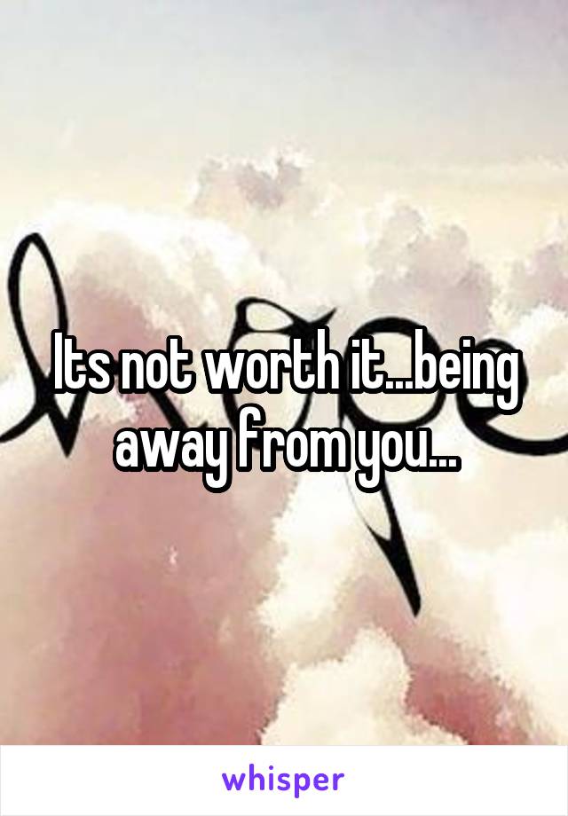 Its not worth it...being away from you...