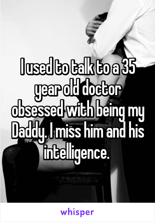 I used to talk to a 35 year old doctor obsessed with being my Daddy. I miss him and his intelligence. 