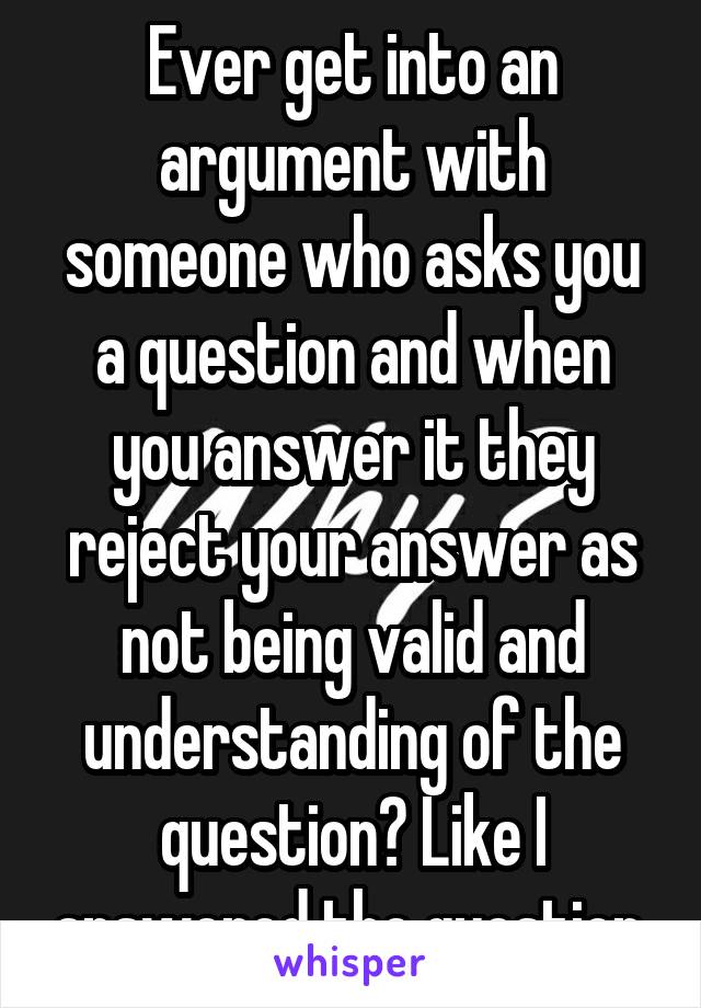 Ever get into an argument with someone who asks you a question and when you answer it they reject your answer as not being valid and understanding of the question? Like I answered the question.