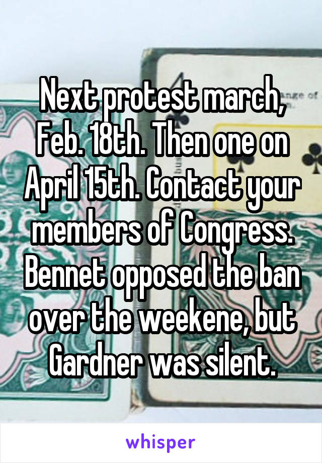 Next protest march, Feb. 18th. Then one on April 15th. Contact your members of Congress. Bennet opposed the ban over the weekene, but Gardner was silent.