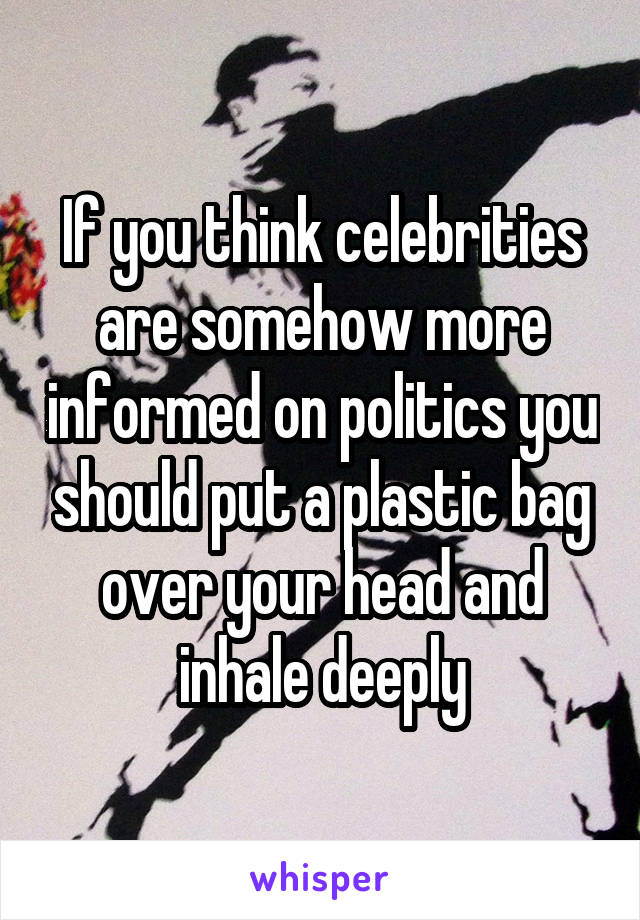 If you think celebrities are somehow more informed on politics you should put a plastic bag over your head and inhale deeply