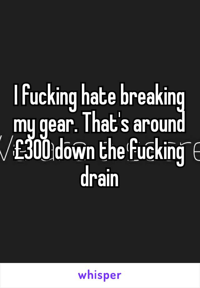 I fucking hate breaking my gear. That's around £300 down the fucking drain