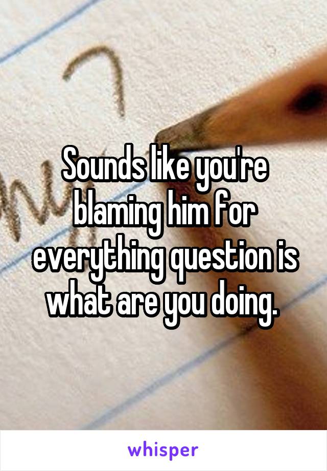 Sounds like you're blaming him for everything question is what are you doing. 