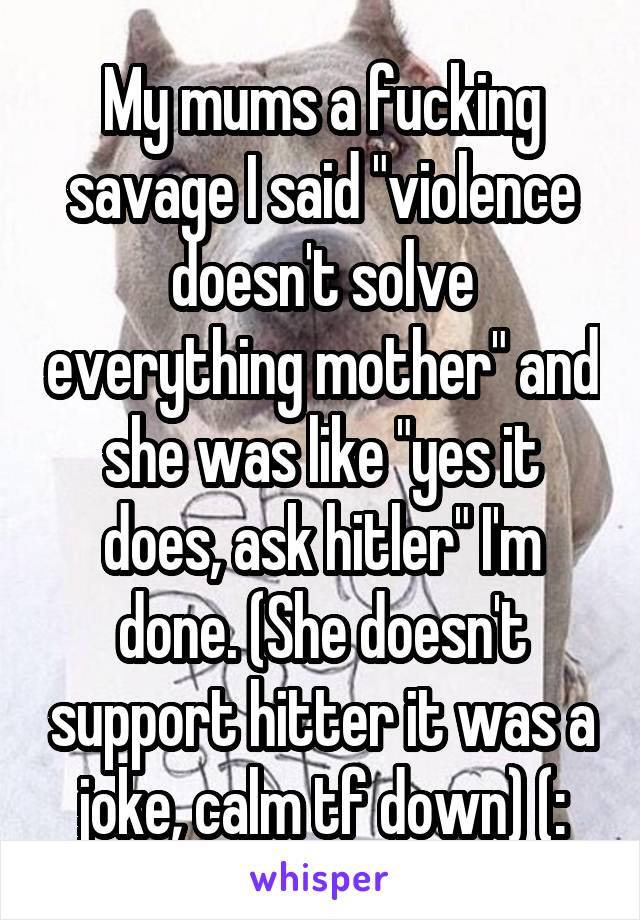 My mums a fucking savage I said "violence doesn't solve everything mother" and she was like "yes it does, ask hitler" I'm done. (She doesn't support hitter it was a joke, calm tf down) (: