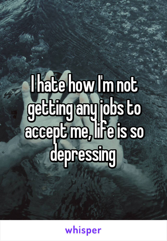 I hate how I'm not getting any jobs to accept me, life is so depressing 