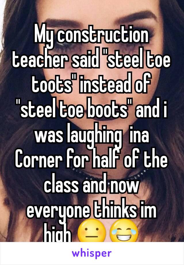 My construction teacher said "steel toe toots" instead of "steel toe boots" and i was laughing  ina Corner for half of the class and now everyone thinks im high 😐😂