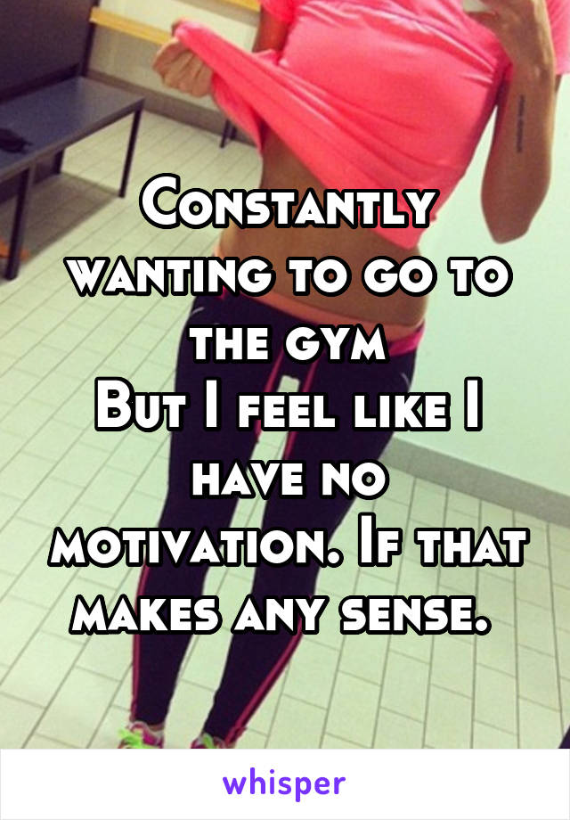 Constantly wanting to go to the gym
But I feel like I have no motivation. If that makes any sense. 