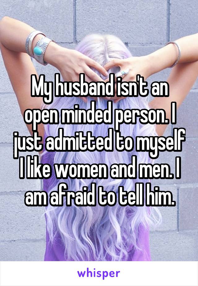 My husband isn't an open minded person. I just admitted to myself I like women and men. I am afraid to tell him.