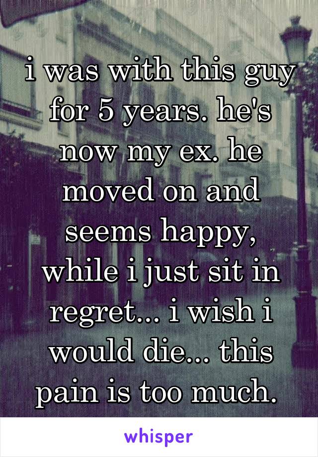 i was with this guy for 5 years. he's now my ex. he moved on and seems happy, while i just sit in regret... i wish i would die... this pain is too much. 