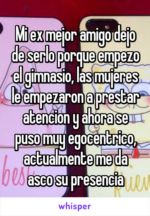 Mi ex mejor amigo dejo de serlo porque empezo el gimnasio, las mujeres le empezaron a prestar atencion y ahora se puso muy egocentrico, actualmente me da asco su presencia