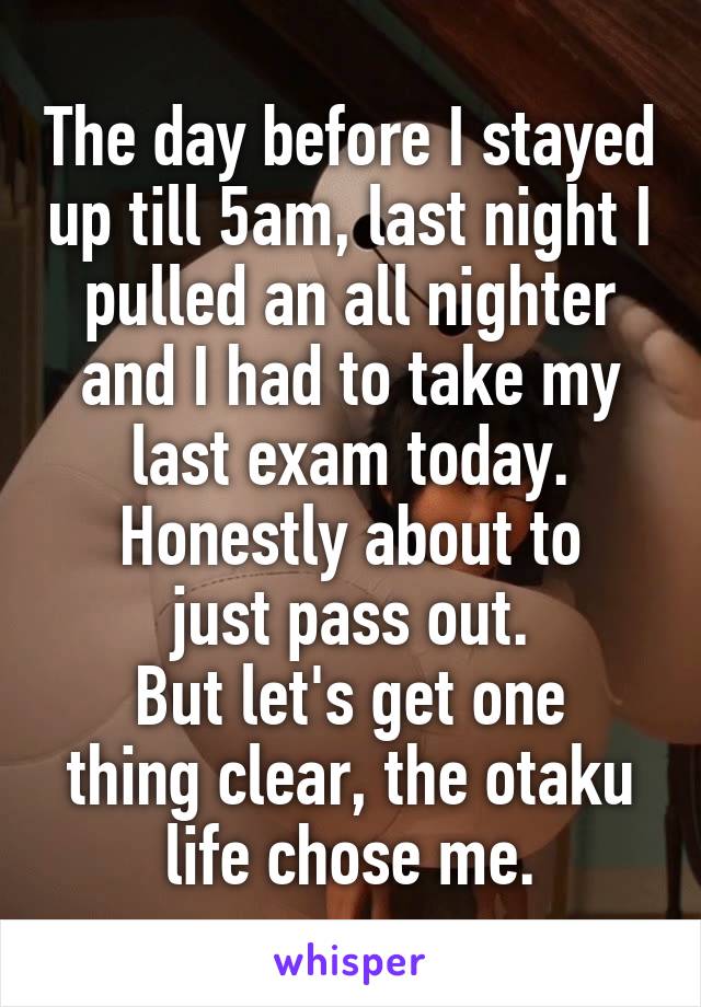 The day before I stayed up till 5am, last night I pulled an all nighter and I had to take my last exam today.
Honestly about to just pass out.
But let's get one thing clear, the otaku life chose me.