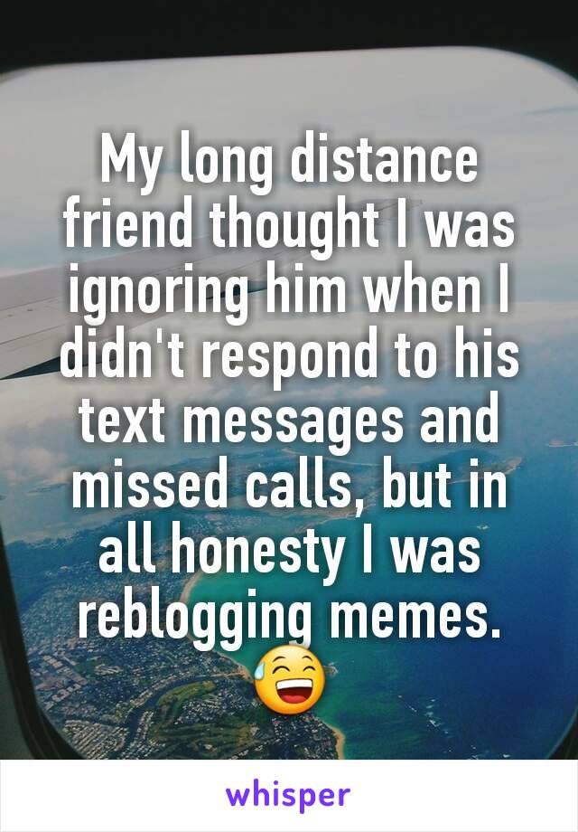 My long distance friend thought I was ignoring him when I didn't respond to his text messages and missed calls, but in all honesty I was reblogging memes. 😅