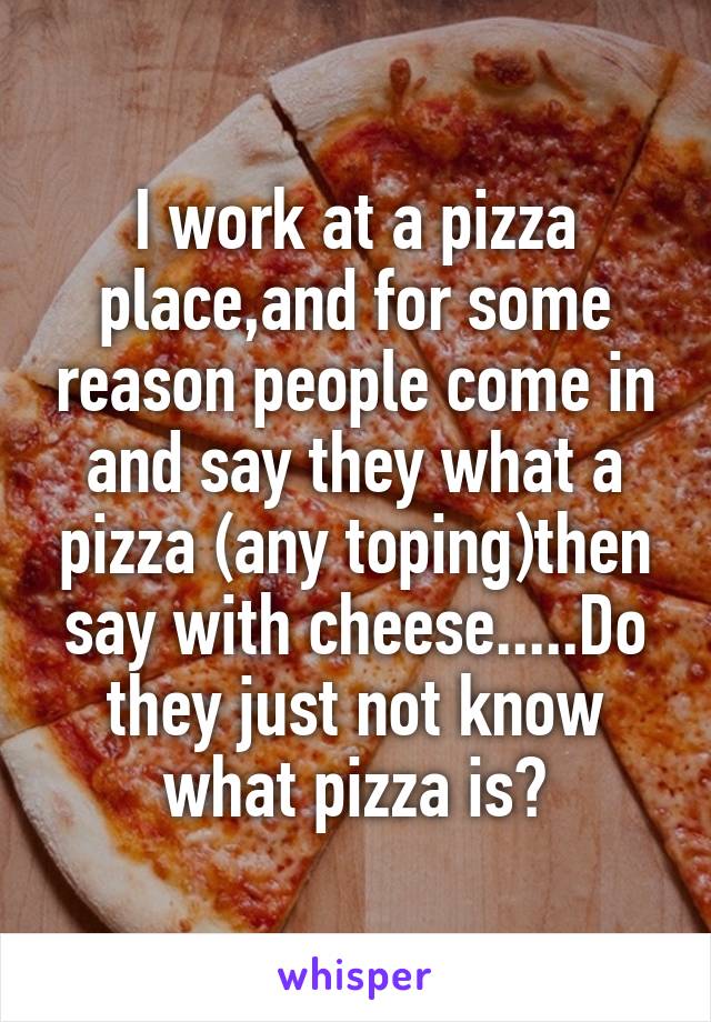 I work at a pizza place,and for some reason people come in and say they what a pizza (any toping)then say with cheese.....Do they just not know what pizza is?