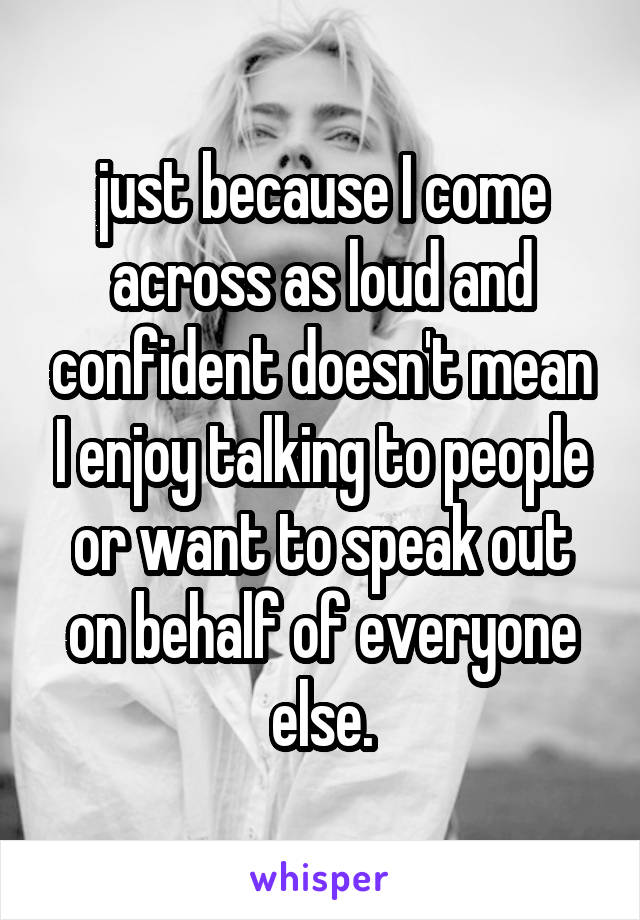 just because I come across as loud and confident doesn't mean I enjoy talking to people or want to speak out on behalf of everyone else.