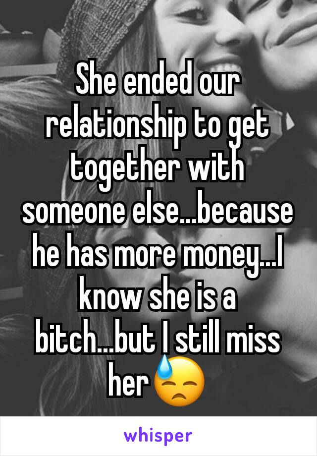 She ended our relationship to get together with someone else...because he has more money...I know she is a bitch...but I still miss her😓