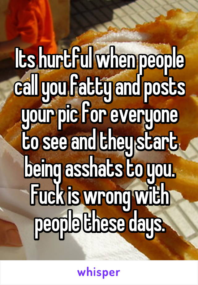 Its hurtful when people call you fatty and posts your pic for everyone to see and they start being asshats to you. Fuck is wrong with people these days.