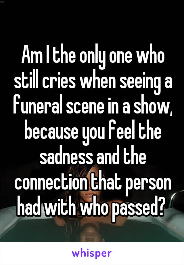 Am I the only one who still cries when seeing a funeral scene in a show, because you feel the sadness and the connection that person had with who passed? 