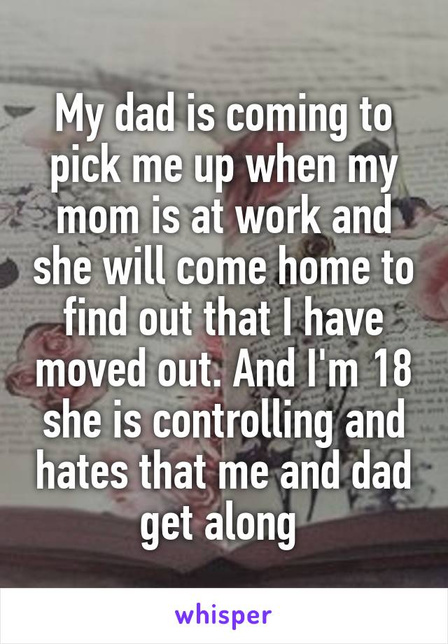 My dad is coming to pick me up when my mom is at work and she will come home to find out that I have moved out. And I'm 18 she is controlling and hates that me and dad get along 