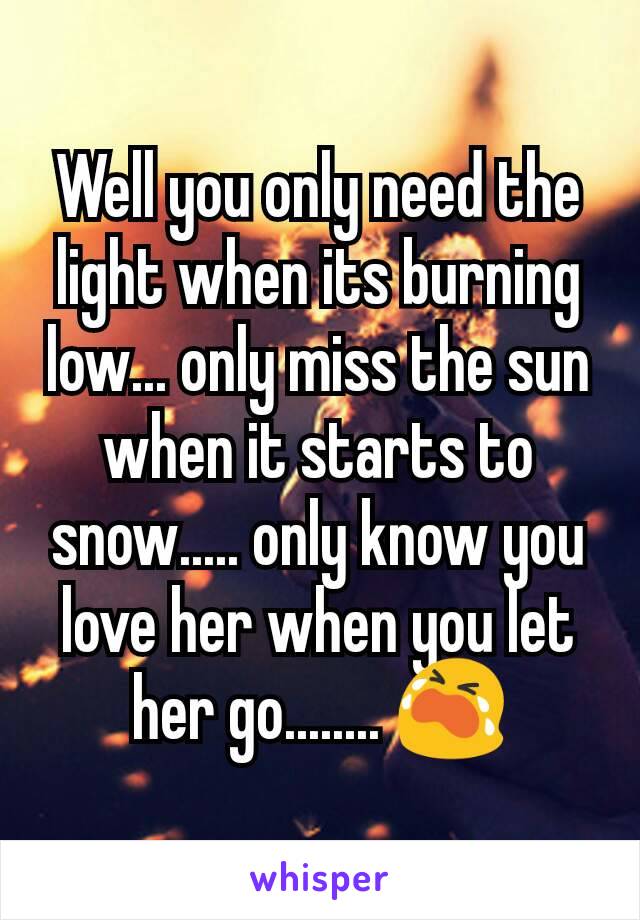 Well you only need the light when its burning low... only miss the sun when it starts to snow..... only know you love her when you let her go........ 😭