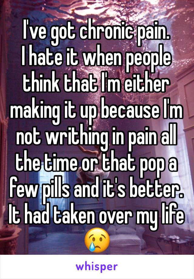 I've got chronic pain. 
I hate it when people think that I'm either making it up because I'm not writhing in pain all the time or that pop a few pills and it's better. It had taken over my life 😢