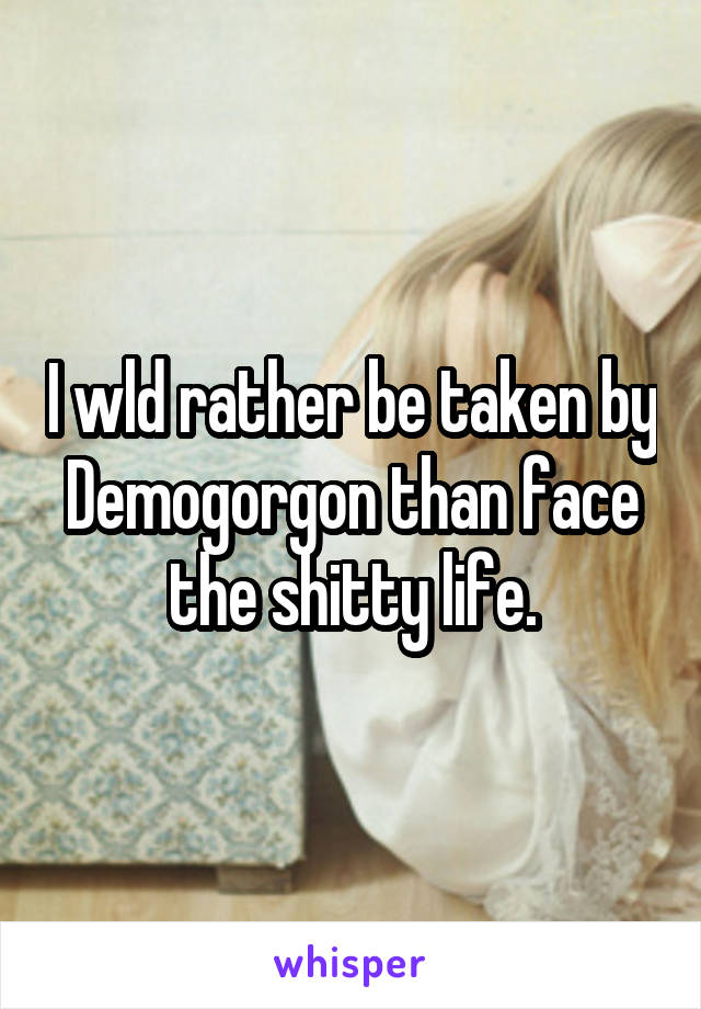 I wld rather be taken by Demogorgon than face the shitty life.