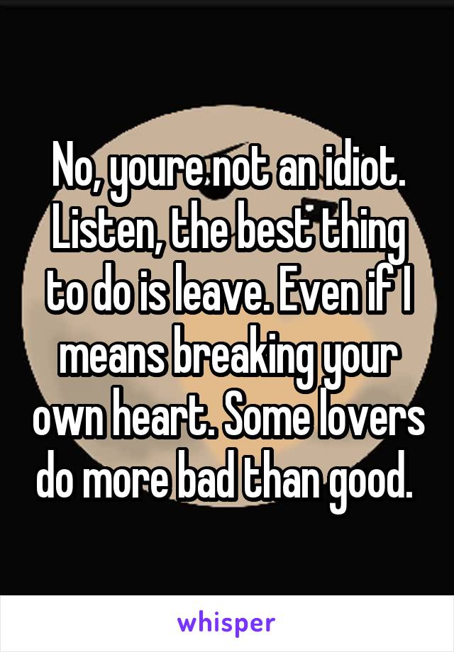 No, youre not an idiot. Listen, the best thing to do is leave. Even if I means breaking your own heart. Some lovers do more bad than good. 