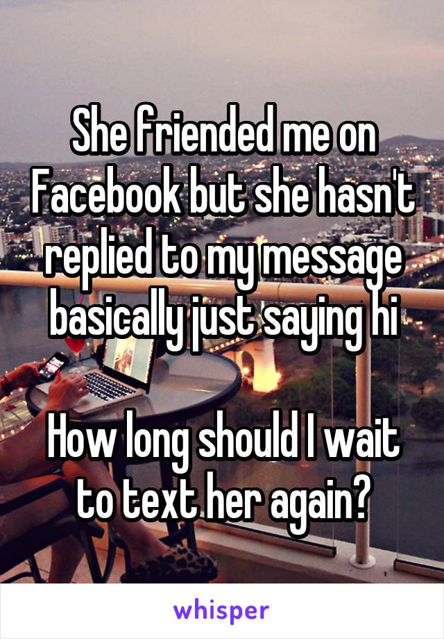 She friended me on Facebook but she hasn't replied to my message basically just saying hi

How long should I wait to text her again?