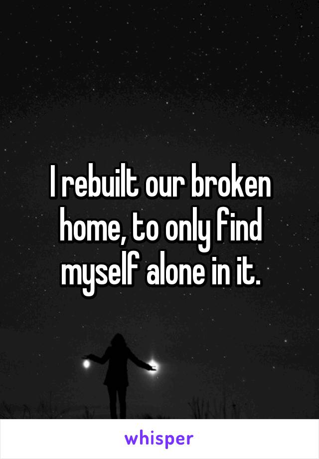 I rebuilt our broken home, to only find myself alone in it.