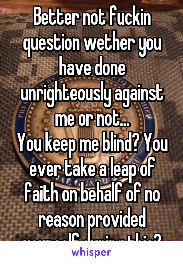 Better not fuckin question wether you have done unrighteously against me or not...
You keep me blind? You ever take a leap of faith on behalf of no reason provided yourself during this?