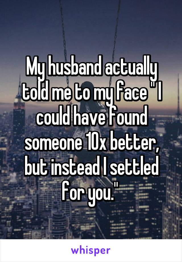 My husband actually told me to my face " I could have found someone 10x better, but instead I settled for you." 