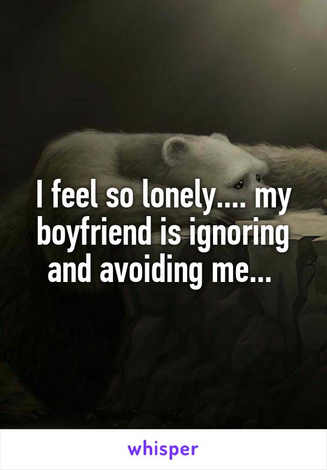 I feel so lonely.... my boyfriend is ignoring and avoiding me... 