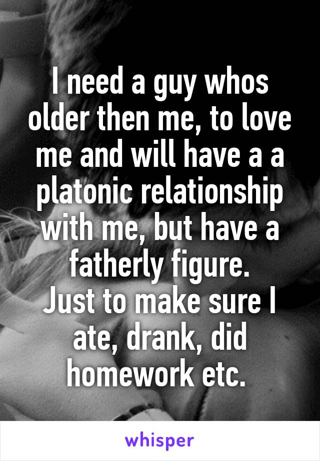 I need a guy whos older then me, to love me and will have a a platonic relationship with me, but have a fatherly figure.
Just to make sure I ate, drank, did homework etc. 