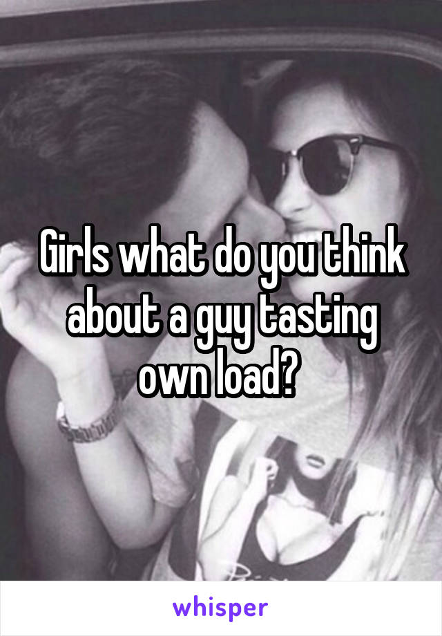 Girls what do you think about a guy tasting own load? 