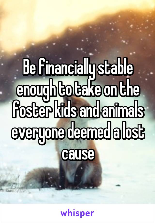 Be financially stable enough to take on the foster kids and animals everyone deemed a lost cause