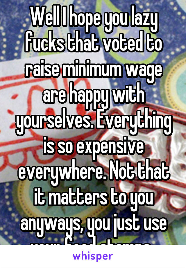 Well I hope you lazy fucks that voted to raise minimum wage are happy with yourselves. Everything is so expensive everywhere. Not that it matters to you anyways, you just use your food stamps. 