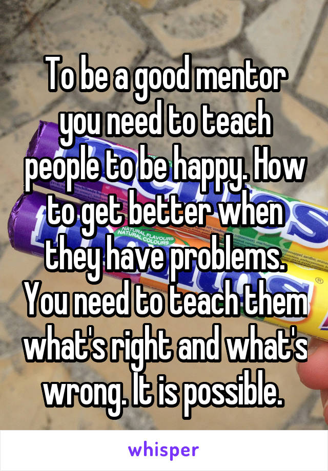 To be a good mentor you need to teach people to be happy. How to get better when they have problems. You need to teach them what's right and what's wrong. It is possible. 