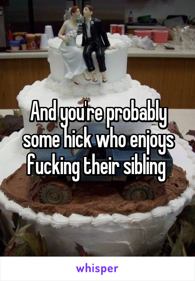 And you're probably some hick who enjoys fucking their sibling 