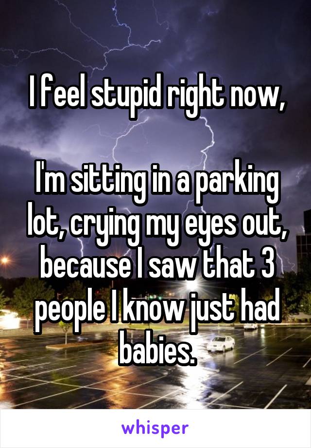 I feel stupid right now,

I'm sitting in a parking lot, crying my eyes out, because I saw that 3 people I know just had babies.