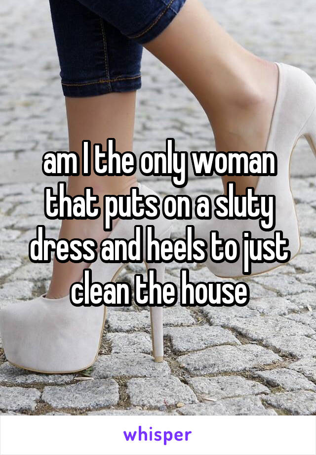 am I the only woman that puts on a sluty dress and heels to just clean the house