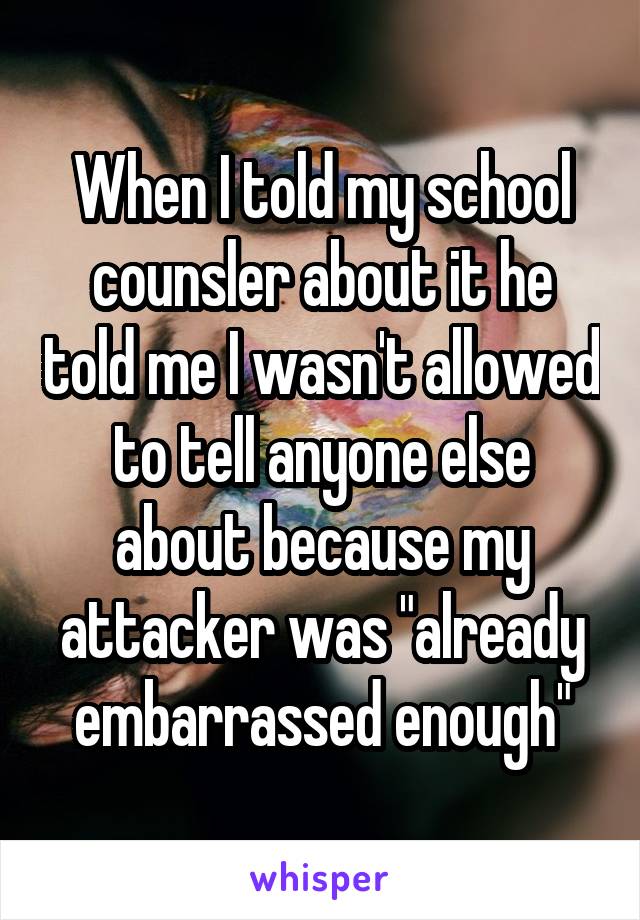 When I told my school counsler about it he told me I wasn't allowed to tell anyone else about because my attacker was "already embarrassed enough"