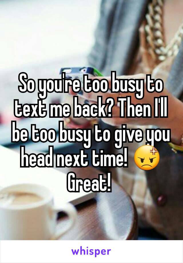 So you're too busy to text me back? Then I'll be too busy to give you head next time! 😡 Great! 