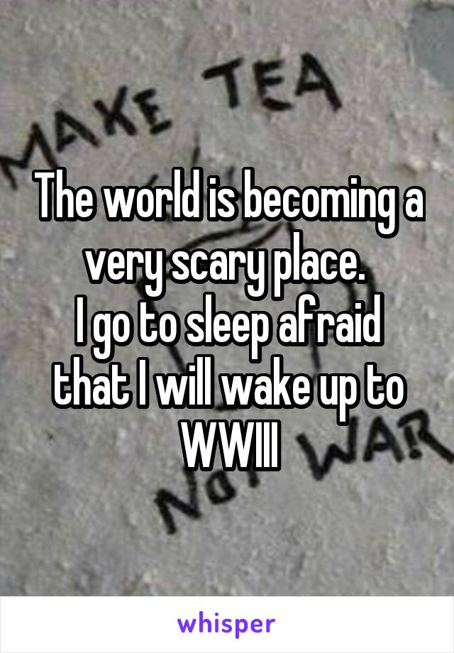 The world is becoming a very scary place. 
I go to sleep afraid that I will wake up to WWIII