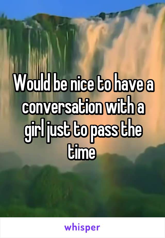 Would be nice to have a conversation with a girl just to pass the time 