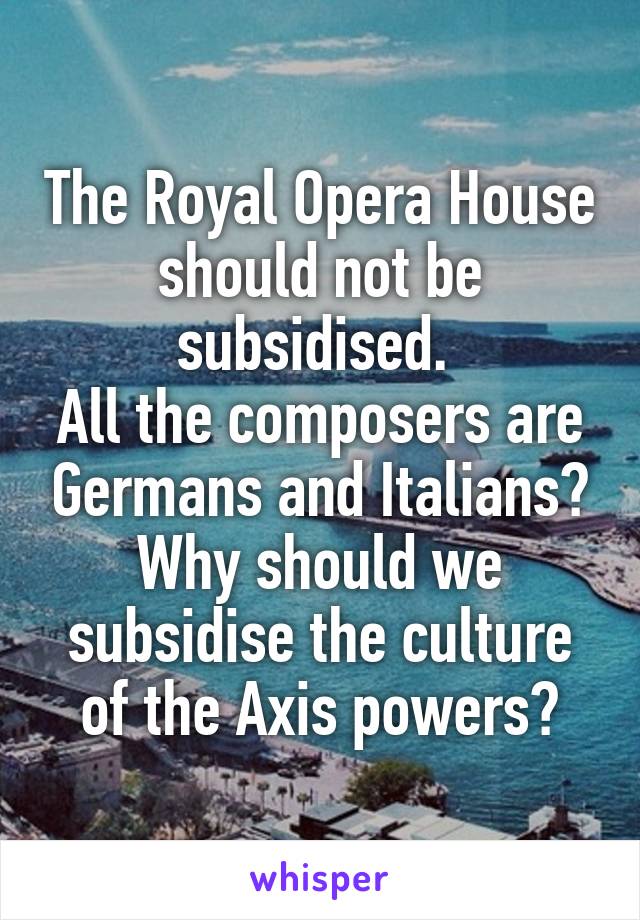 The Royal Opera House should not be subsidised. 
All the composers are Germans and Italians? Why should we subsidise the culture of the Axis powers?