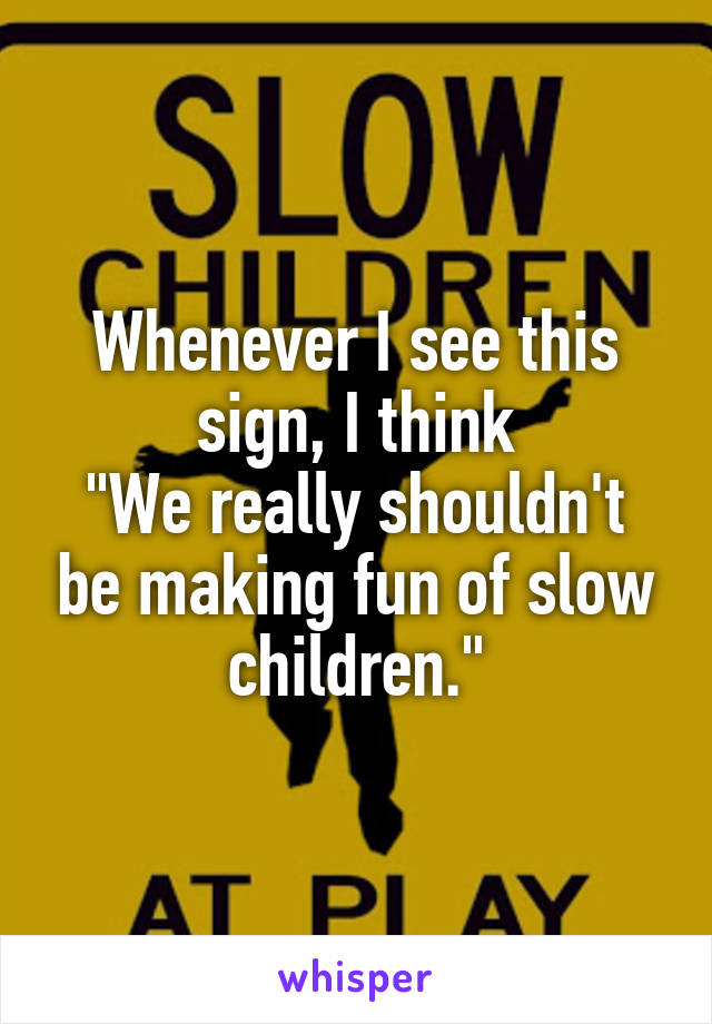 Whenever I see this sign, I think
"We really shouldn't be making fun of slow children."