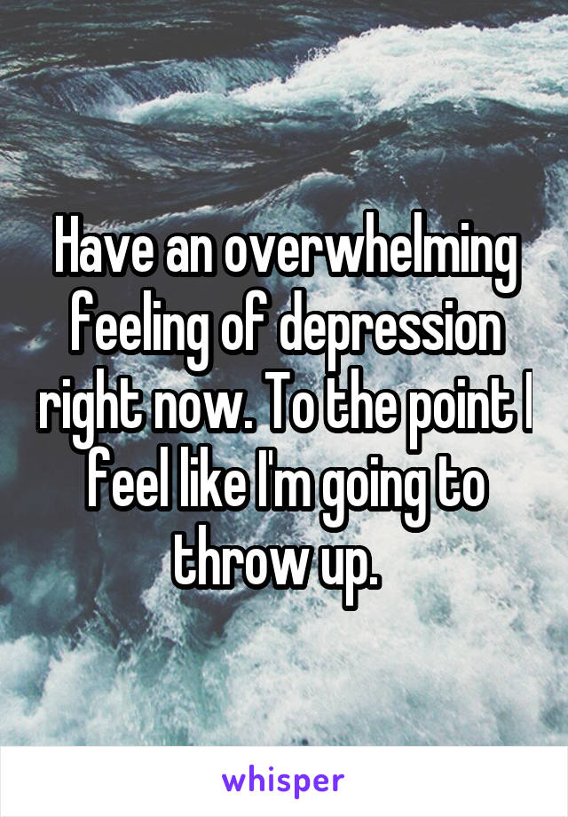 Have an overwhelming feeling of depression right now. To the point I feel like I'm going to throw up.  