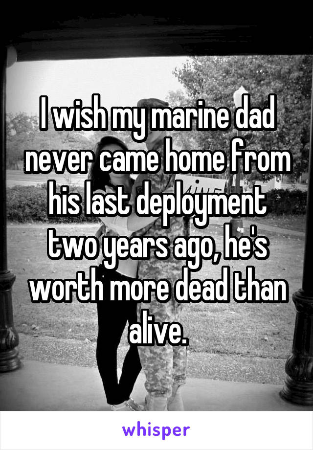 I wish my marine dad never came home from his last deployment two years ago, he's worth more dead than alive.