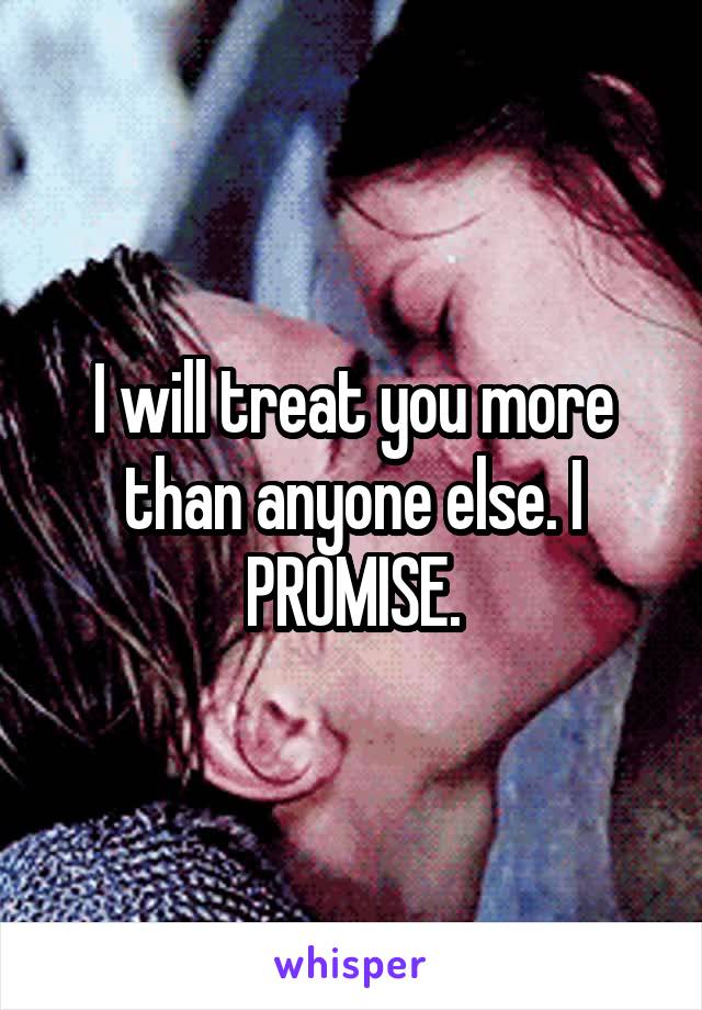 I will treat you more than anyone else. I PROMISE.