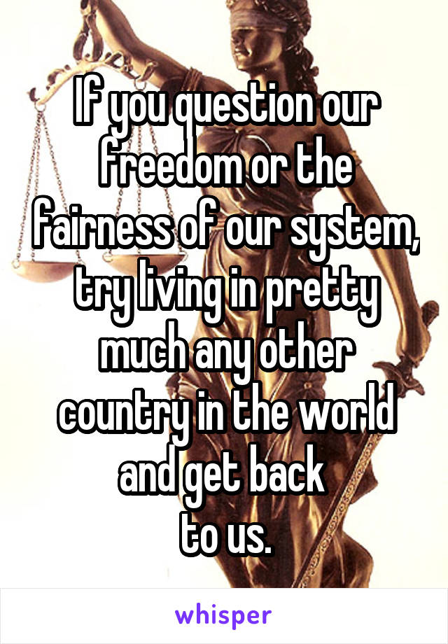 If you question our freedom or the fairness of our system, try living in pretty much any other country in the world and get back 
to us.