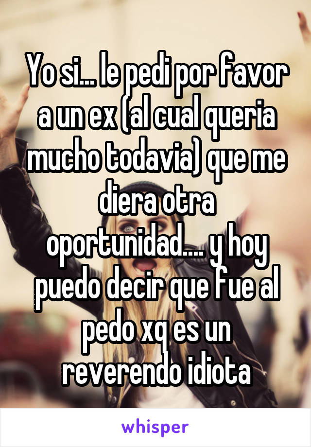 Yo si... le pedi por favor a un ex (al cual queria mucho todavia) que me diera otra oportunidad.... y hoy puedo decir que fue al pedo xq es un reverendo idiota